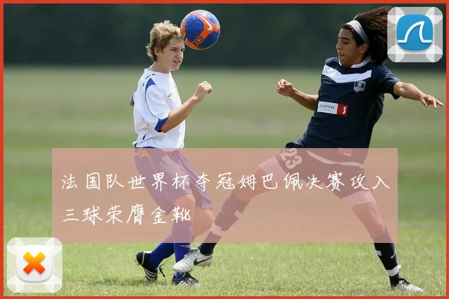 法国队世界杯夺冠姆巴佩决赛攻入三球荣膺金靴