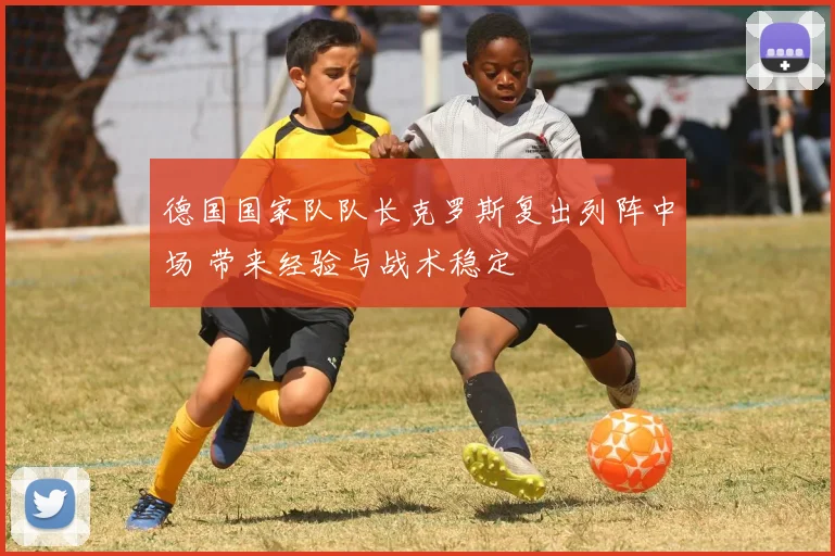 德国国家队队长克罗斯复出列阵中场 带来经验与战术稳定