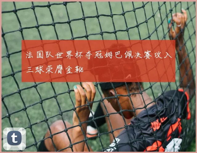 法国队世界杯夺冠姆巴佩决赛攻入三球荣膺金靴