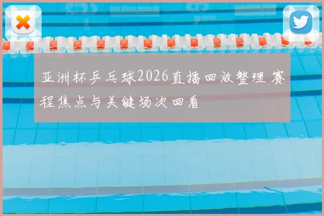 亚洲杯乒乓球2026直播回放整理 赛程焦点与关键场次回看