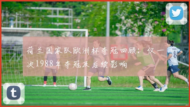 荷兰国家队欧洲杯夺冠回顾：仅一次1988年夺冠及后续影响