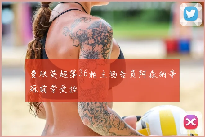 曼联英超第36轮主场告负阿森纳争冠前景受挫