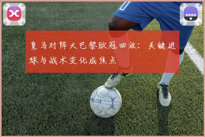 皇马对阵大巴黎欧冠回放：关键进球与战术变化成焦点