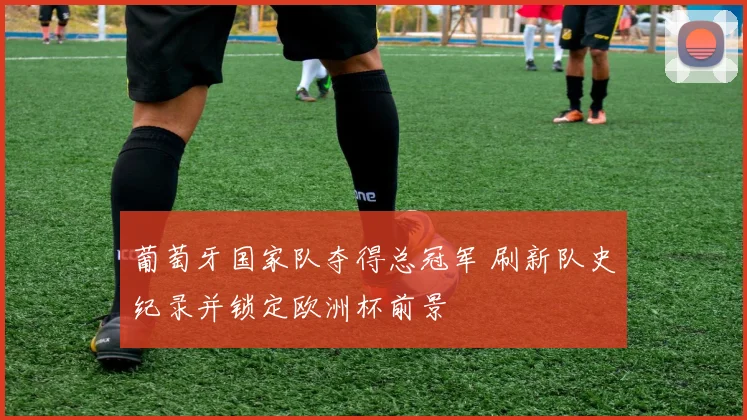 葡萄牙国家队夺得总冠军 刷新队史纪录并锁定欧洲杯前景
