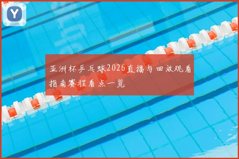 亚洲杯乒乓球2026直播与回放观看指南赛程看点一览