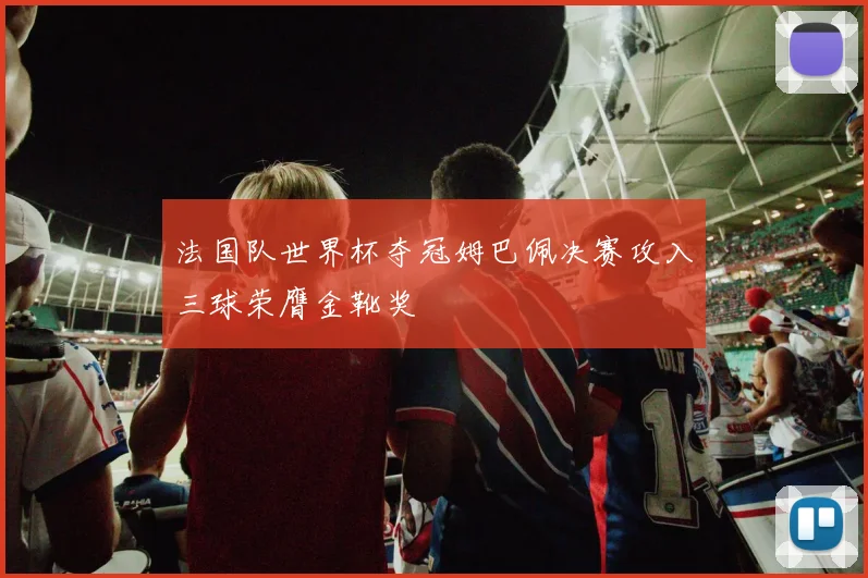 法国队世界杯夺冠姆巴佩决赛攻入三球荣膺金靴奖