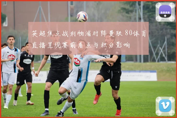 英超焦点战利物浦对阵曼联 80体育直播呈现赛前看点与积分影响