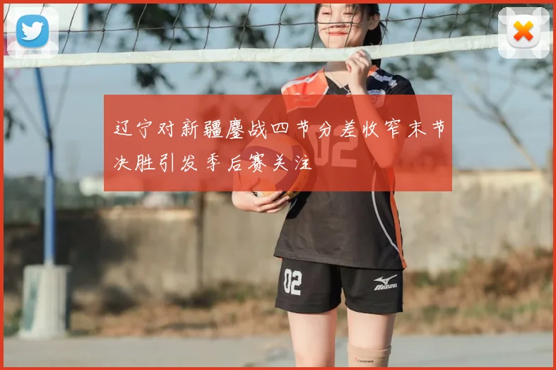 辽宁对新疆鏖战四节分差收窄末节决胜引发季后赛关注