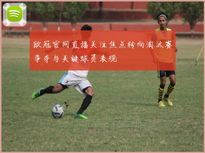 欧冠官网直播关注焦点转向淘汰赛争夺与关键球员表现