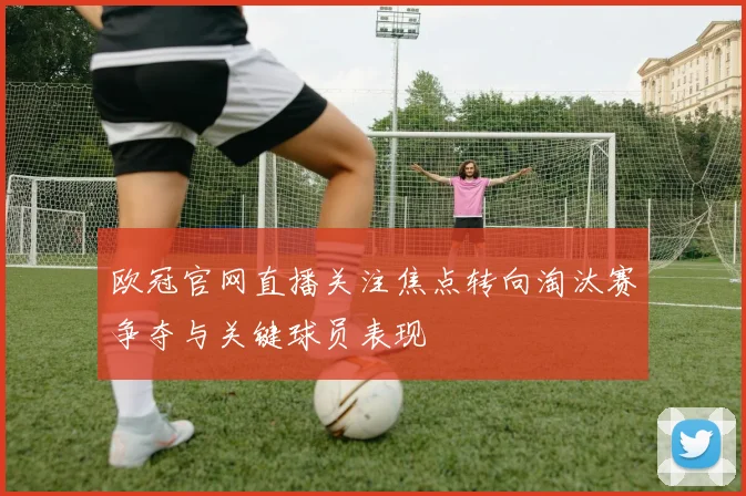 欧冠官网直播关注焦点转向淘汰赛争夺与关键球员表现