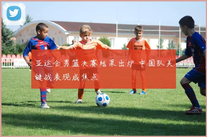 亚运会男篮决赛结果出炉 中国队关键战表现成焦点