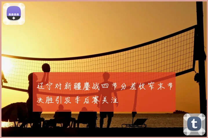 辽宁对新疆鏖战四节分差收窄末节决胜引发季后赛关注
