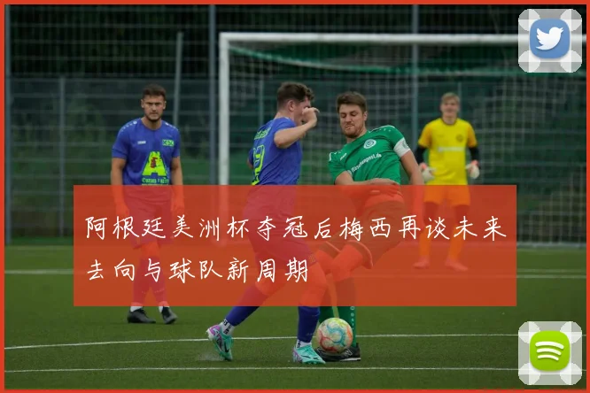 阿根廷美洲杯夺冠后梅西再谈未来去向与球队新周期