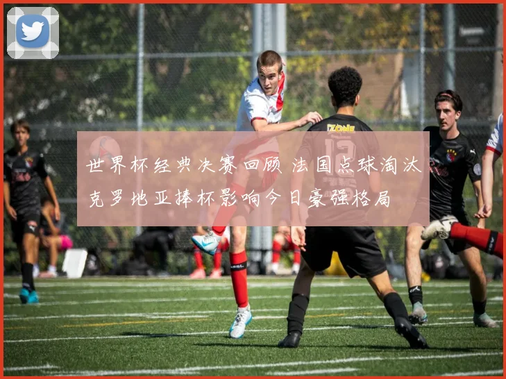 世界杯经典决赛回顾 法国点球淘汰克罗地亚捧杯影响今日豪强格局