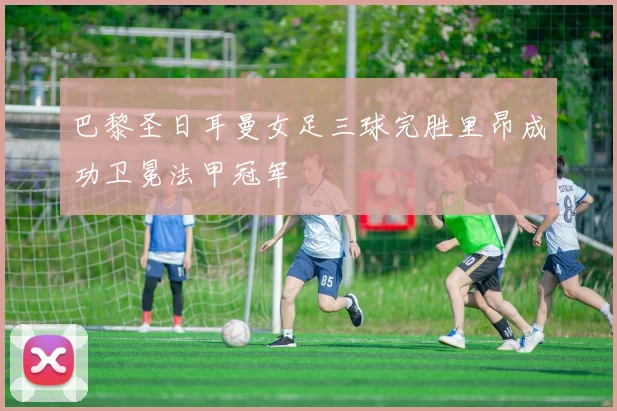 巴黎圣日耳曼女足三球完胜里昂成功卫冕法甲冠军