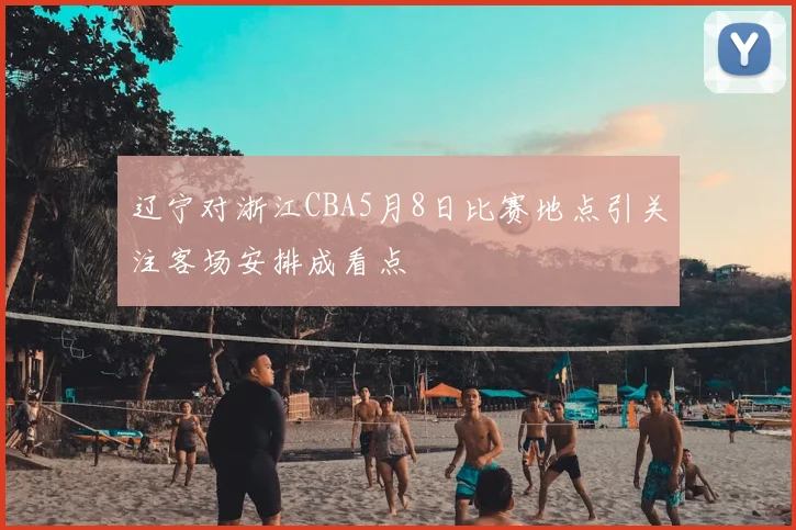 辽宁对浙江CBA5月8日比赛地点引关注客场安排成看点
