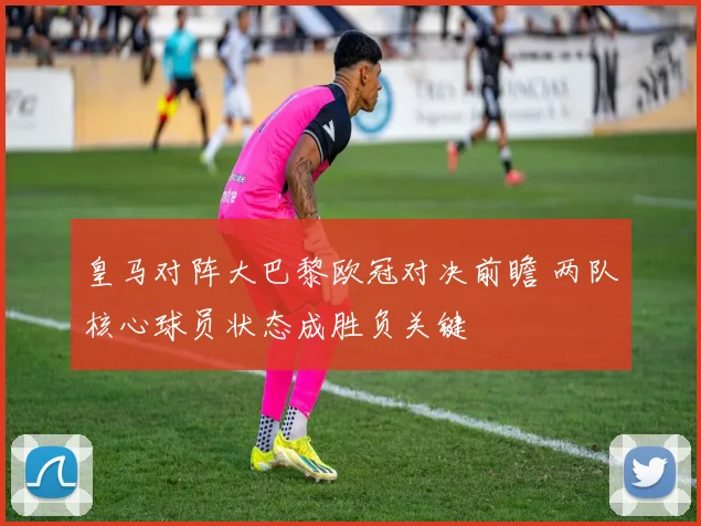 皇马对阵大巴黎欧冠对决前瞻 两队核心球员状态成胜负关键