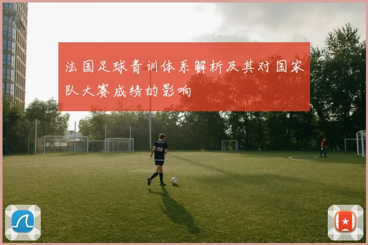 法国足球青训体系解析及其对国家队大赛成绩的影响