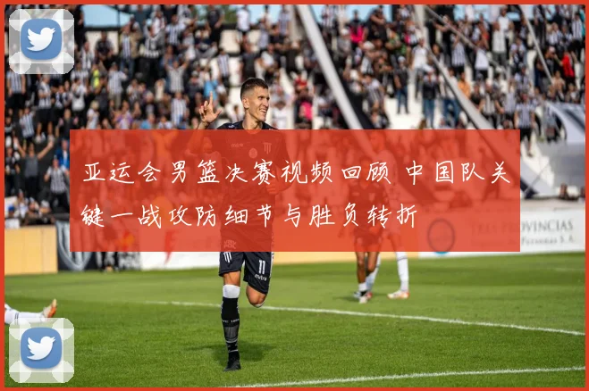 亚运会男篮决赛视频回顾 中国队关键一战攻防细节与胜负转折