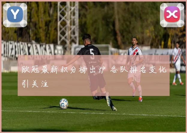 欧冠最新积分榜出炉 各队排名变化引关注