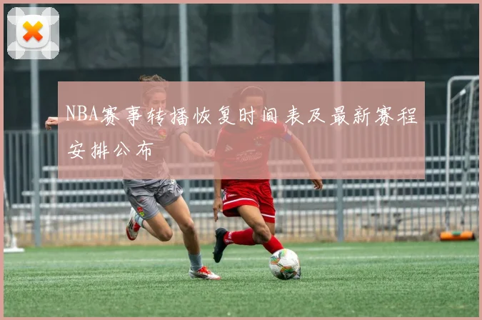 NBA赛事转播恢复时间表及最新赛程安排公布