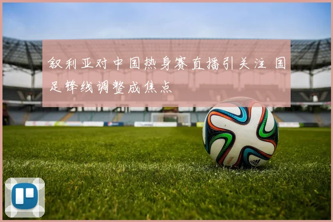 叙利亚对中国热身赛直播引关注 国足锋线调整成焦点