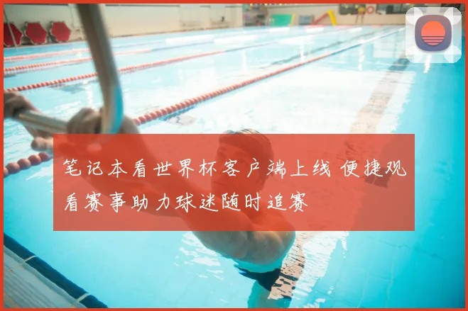 笔记本看世界杯客户端上线 便捷观看赛事助力球迷随时追赛