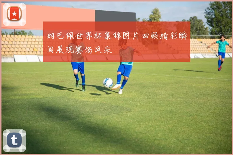 姆巴佩世界杯集锦图片回顾精彩瞬间展现赛场风采