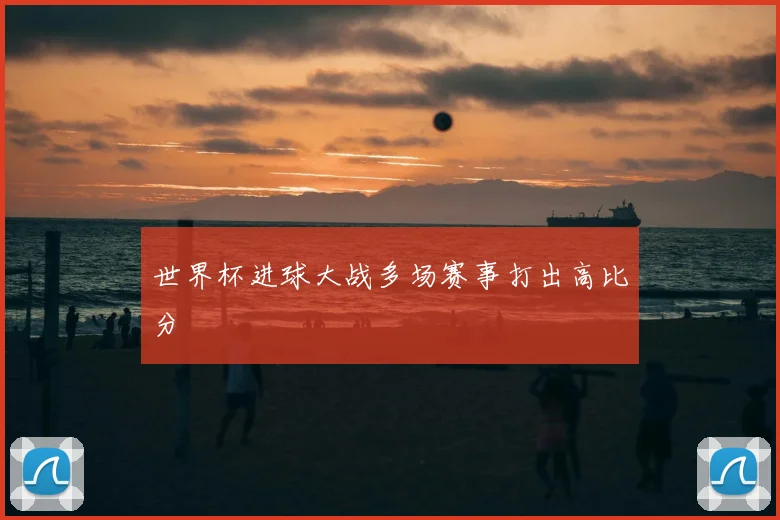 世界杯进球大战多场赛事打出高比分